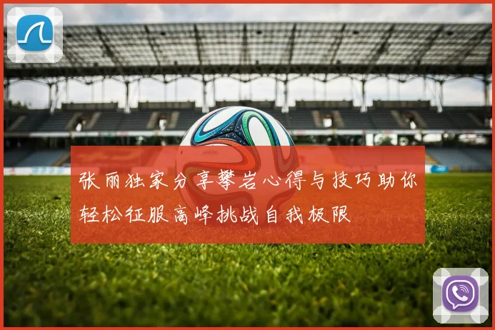 张丽独家分享攀岩心得与技巧助你轻松征服高峰挑战自我极限