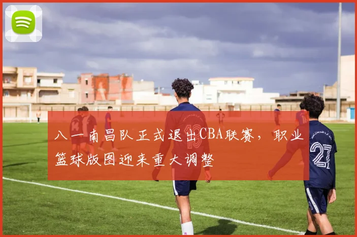 八一南昌队正式退出CBA联赛，职业篮球版图迎来重大调整