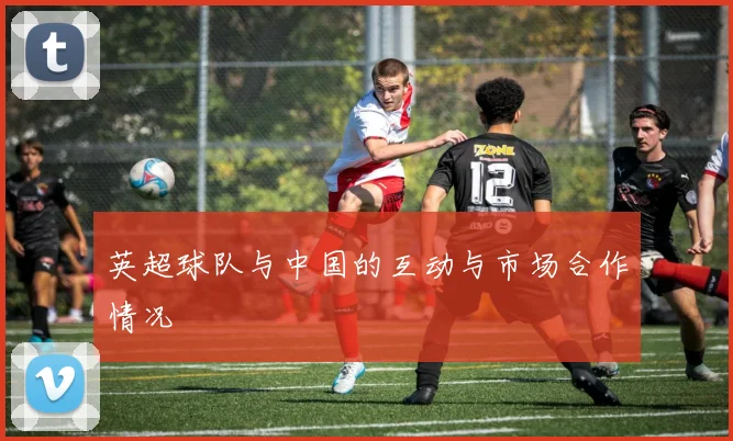 英超球队与中国的互动与市场合作情况