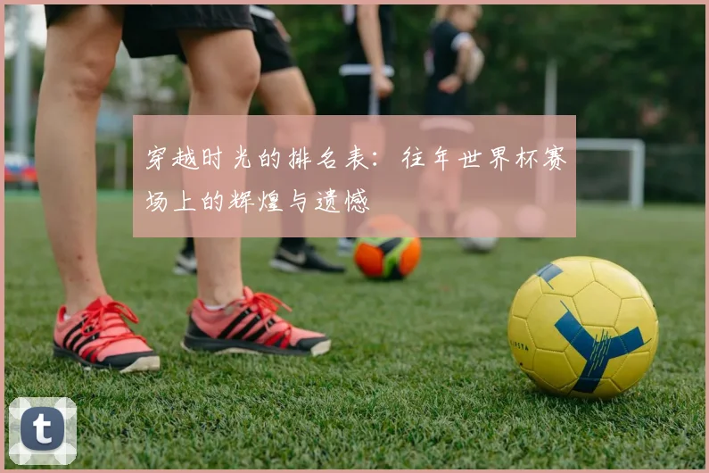 穿越时光的排名表：往年世界杯赛场上的辉煌与遗憾