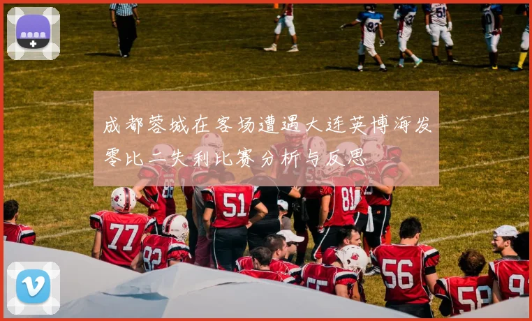 成都蓉城在客场遭遇大连英博海发零比二失利比赛分析与反思