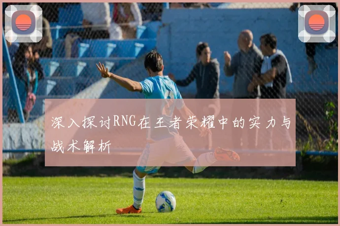 深入探讨RNG在王者荣耀中的实力与战术解析